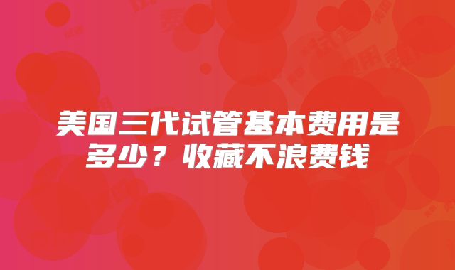美国三代试管基本费用是多少？收藏不浪费钱