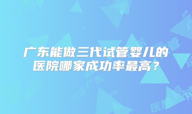 广东能做三代试管婴儿的医院哪家成功率最高?