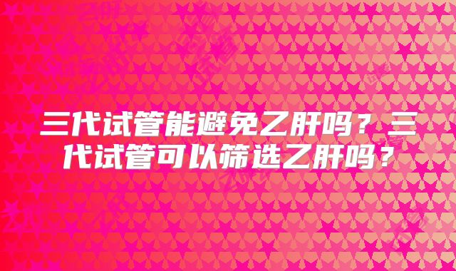 三代试管能避免乙肝吗？三代试管可以筛选乙肝吗？