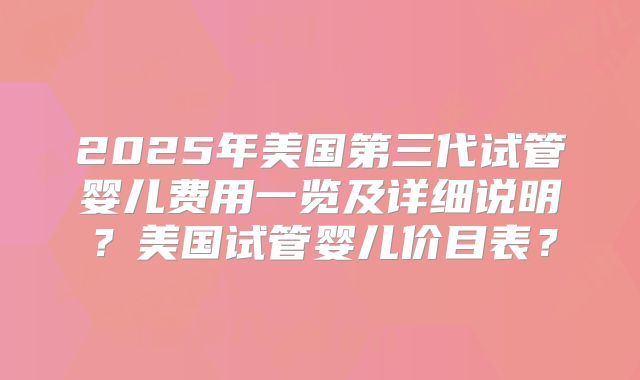 2025年美国第三代试管婴儿费用一览及详细说明？美国试管婴儿价目表？