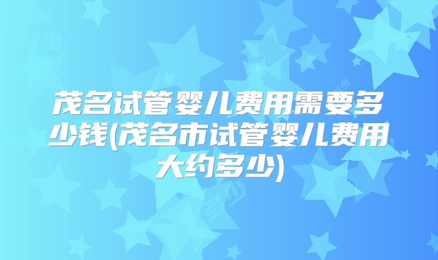 茂名试管婴儿费用需要多少钱(茂名市试管婴儿费用大约多少)