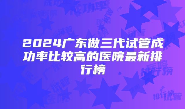 2024广东做三代试管成功率比较高的医院最新排行榜