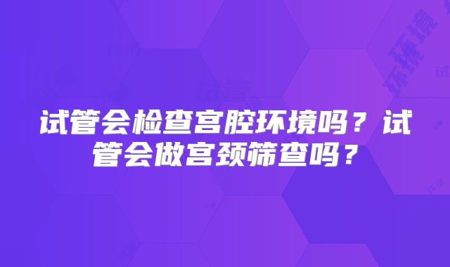 试管会检查宫腔环境吗？试管会做宫颈筛查吗？