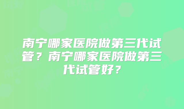南宁哪家医院做第三代试管?南宁哪家医院做第三代试管好?