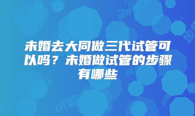 未婚去大同做三代试管可以吗？未婚做试管的步骤有哪些