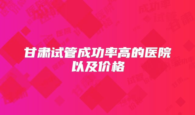 甘肃试管成功率高的医院以及价格