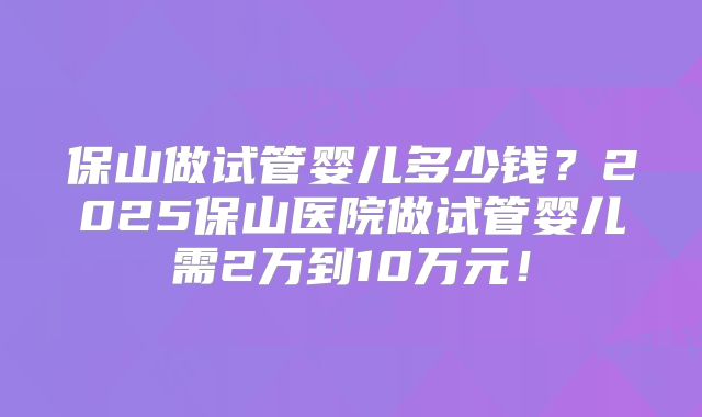 保山做试管婴儿多少钱?2025保山医院做试管婴儿需2万到10万元!