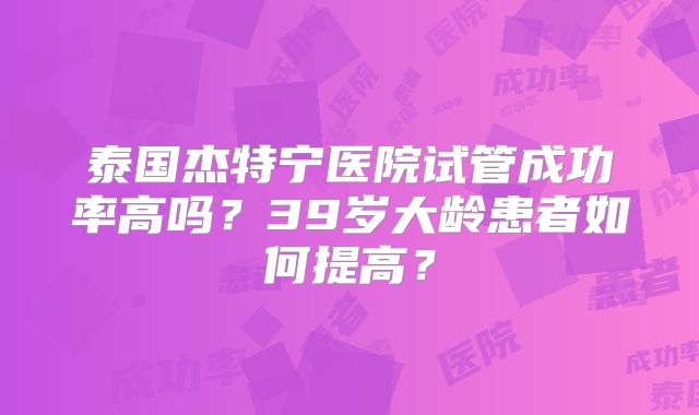 泰国杰特宁医院试管成功率高吗？39岁大龄患者如何提高？