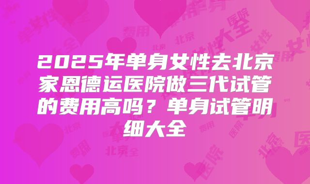 2025年单身女性去北京家恩德运医院做三代试管的费用高吗?单身试管明细大全