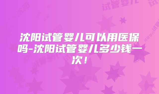沈阳试管婴儿可以用医保吗-沈阳试管婴儿多少钱一次！