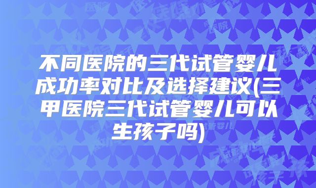 不同医院的三代试管婴儿成功率对比及选择建议(三甲医院三代试管婴儿可以生孩子吗)
