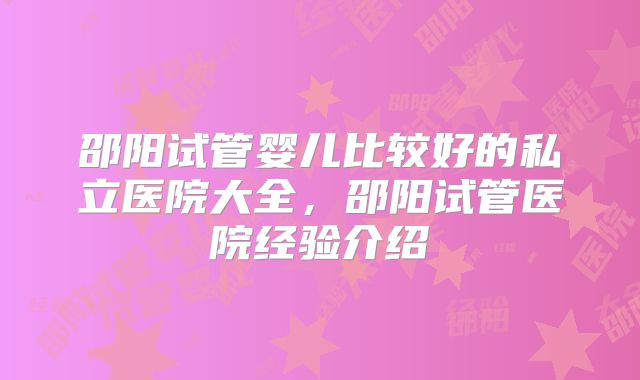 邵阳试管婴儿比较好的私立医院大全，邵阳试管医院经验介绍