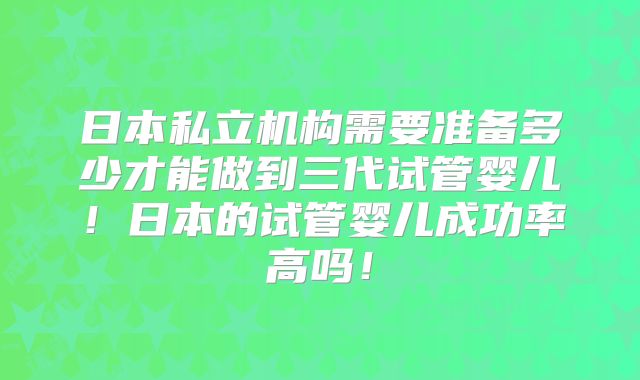 日本私立机构需要准备多少才能做到三代试管婴儿!日本的试管婴儿成功率高吗!