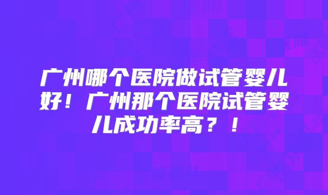 广州哪个医院做试管婴儿好！广州那个医院试管婴儿成功率高？！