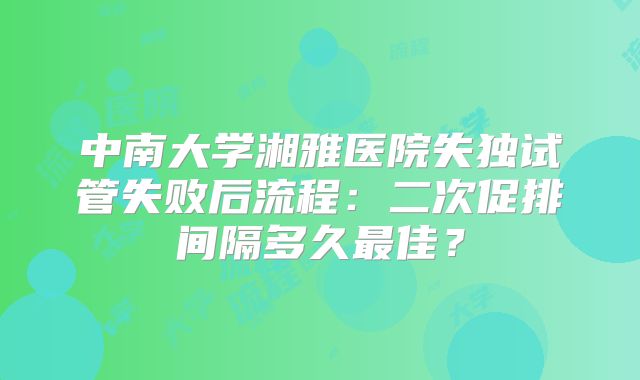 中南大学湘雅医院失独试管失败后流程：二次促排间隔多久最佳？
