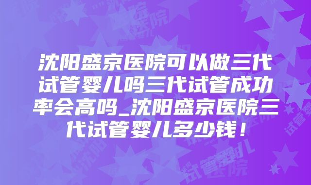 沈阳盛京医院可以做三代试管婴儿吗三代试管成功率会高吗_沈阳盛京医院三代试管婴儿多少钱！