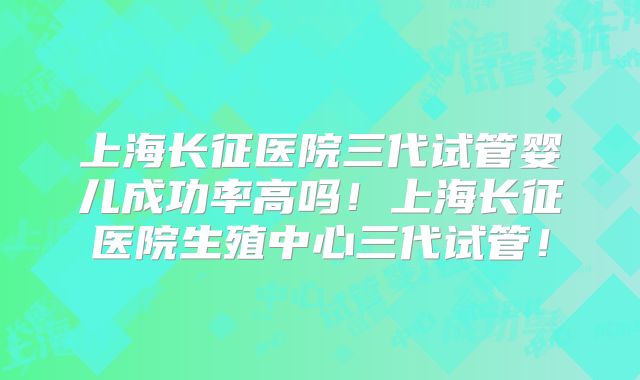 上海长征医院三代试管婴儿成功率高吗!上海长征医院生殖中心三代试管!