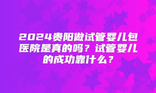 2024贵阳做试管婴儿包医院是真的吗？试管婴儿的成功靠什么？