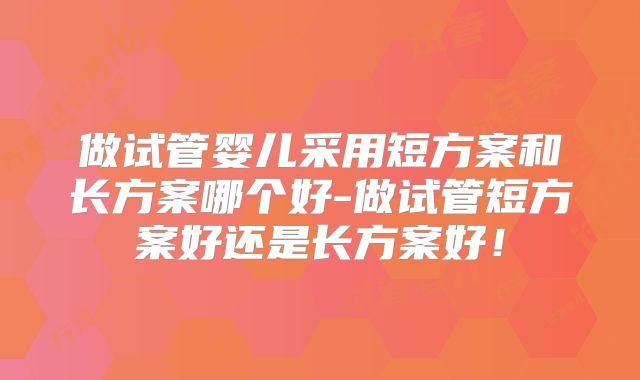 做试管婴儿采用短方案和长方案哪个好-做试管短方案好还是长方案好！
