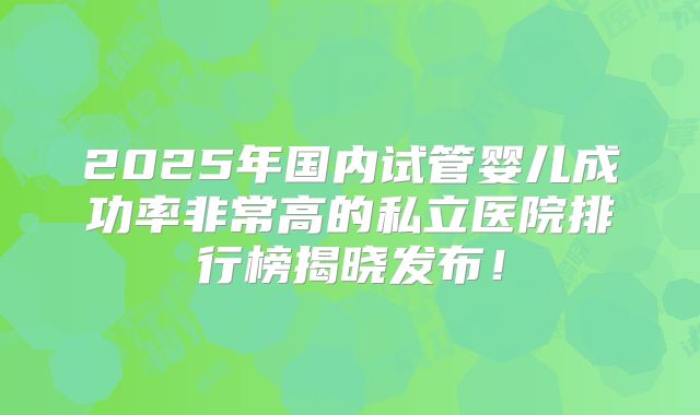 2025年国内试管婴儿成功率非常高的私立医院排行榜揭晓发布!