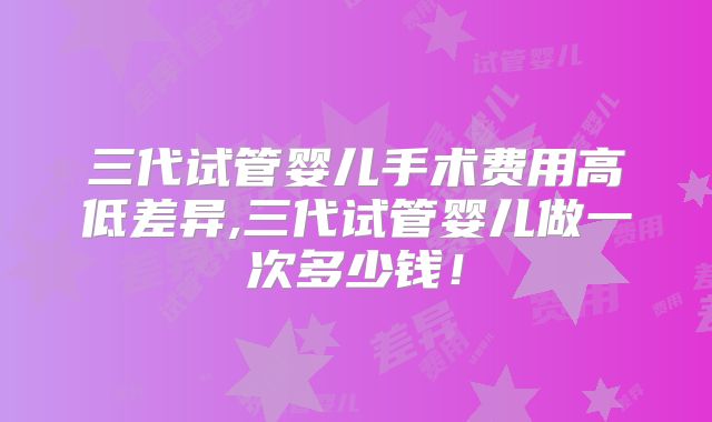 三代试管婴儿手术费用高低差异,三代试管婴儿做一次多少钱！