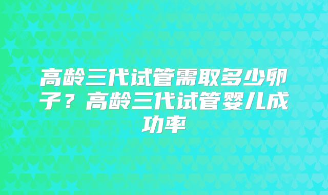 高龄三代试管需取多少卵子？高龄三代试管婴儿成功率