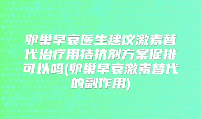 卵巢早衰医生建议激素替代治疗用拮抗剂方案促排可以吗(卵巢早衰激素替代的副作用)