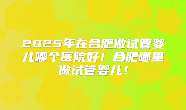 2025年在合肥做试管婴儿哪个医院好！合肥哪里做试管婴儿！