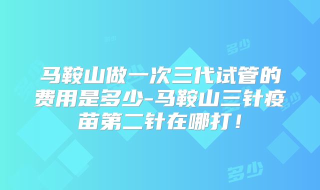 马鞍山做一次三代试管的费用是多少-马鞍山三针疫苗第二针在哪打！