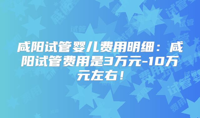 咸阳试管婴儿费用明细：咸阳试管费用是3万元-10万元左右！