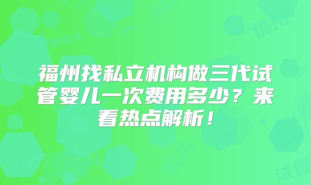 福州找私立机构做三代试管婴儿一次费用多少?来看热点解析!
