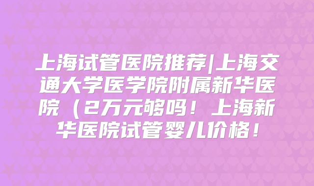 上海试管医院推荐|上海交通大学医学院附属新华医院（2万元够吗！上海新华医院试管婴儿价格！