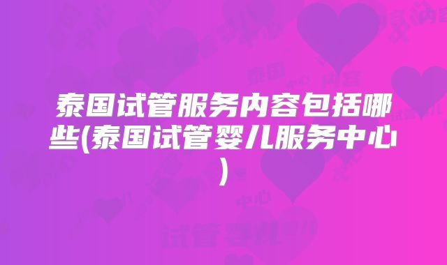 泰国试管服务内容包括哪些(泰国试管婴儿服务中心)