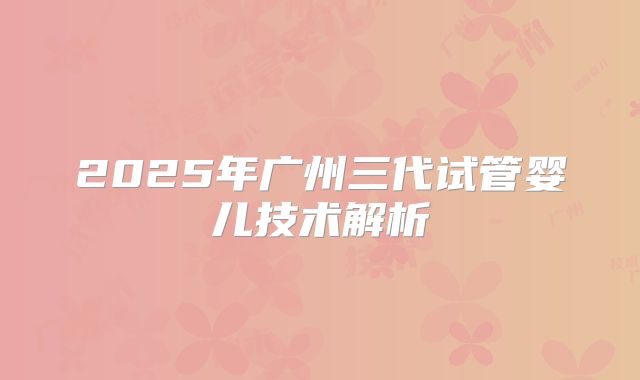 2025年广州三代试管婴儿技术解析