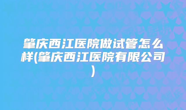 肇庆西江医院做试管怎么样(肇庆西江医院有限公司)