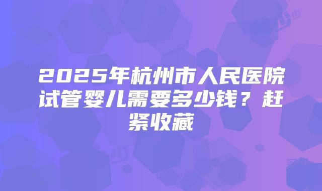 2025年杭州市人民医院试管婴儿需要多少钱？赶紧收藏