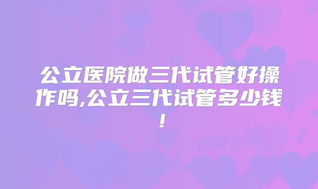 公立医院做三代试管好操作吗,公立三代试管多少钱!