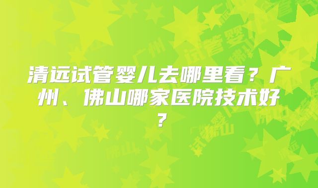 清远试管婴儿去哪里看？广州、佛山哪家医院技术好？