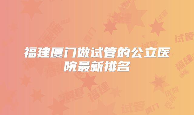 福建厦门做试管的公立医院最新排名