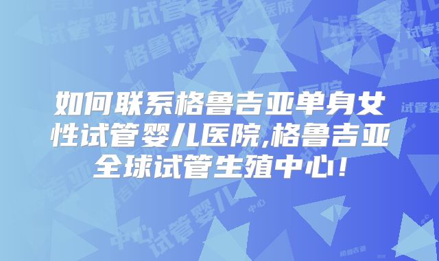 如何联系格鲁吉亚单身女性试管婴儿医院,格鲁吉亚全球试管生殖中心！