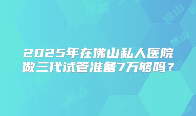 2025年在佛山私人医院做三代试管准备7万够吗？