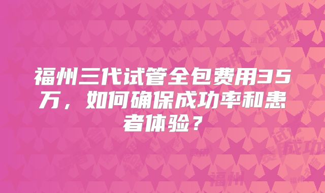 福州三代试管全包费用35万，如何确保成功率和患者体验？