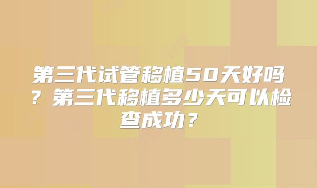 第三代试管移植50天好吗？第三代移植多少天可以检查成功？