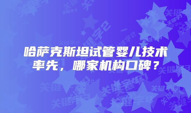 哈萨克斯坦试管婴儿技术率先,哪家机构口碑?