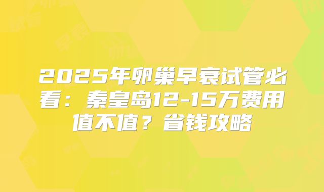 2025年卵巢早衰试管必看：秦皇岛12-15万费用值不值？省钱攻略