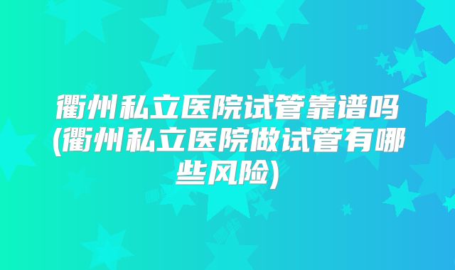 衢州私立医院试管靠谱吗(衢州私立医院做试管有哪些风险)