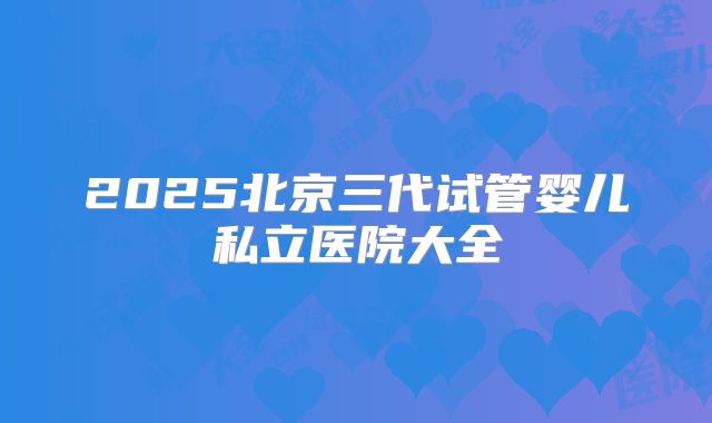 2025北京三代试管婴儿私立医院大全