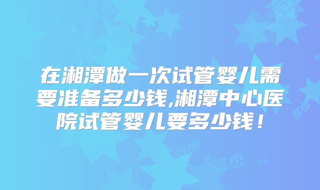 在湘潭做一次试管婴儿需要准备多少钱,湘潭中心医院试管婴儿要多少钱!