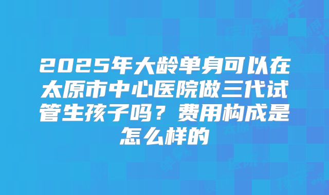 2025年大龄单身可以在太原市中心医院做三代试管生孩子吗?费用构成是怎么样的