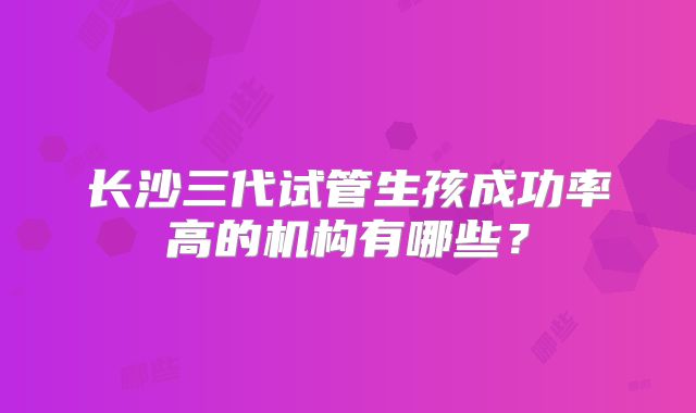 长沙三代试管生孩成功率高的机构有哪些？